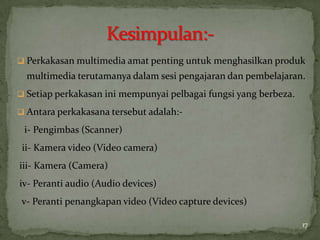 Perkakasan multimedia amat penting untuk menghasilkan produk
multimedia terutamanya dalam sesi pengajaran dan pembelajaran.
 Setiap perkakasan ini mempunyai pelbagai fungsi yang berbeza.
 Antara perkakasana tersebut adalah:-
i- Pengimbas (Scanner)
ii- Kamera video (Video camera)
iii- Kamera (Camera)
iv- Peranti audio (Audio devices)
v- Peranti penangkapan video (Video capture devices)
17
 
