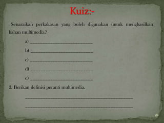 1. Senaraikan perkakasan yang boleh digunakan untuk menghasilkan
bahan multimedia?
a) _________________________
b) _________________________
c) _________________________
d) _________________________
e) _________________________
2. Berikan definisi peranti multimedia.
___________________________________________
___________________________________________
18
 