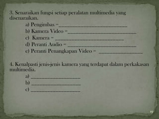 3. Senaraikan fungsi setiap peralatan multimedia yang
disenaraikan.
a) Pengimbas =_________________________
b) Kamera Video =_________________________
c) Kamera = _________________________
d) Peranti Audio = _________________________
e) Peranti Penangkapan Video = ________________
4. Kenalpasti jenis-jenis kamera yang terdapat dalam perkakasan
multimedia.
a) __________________
b) __________________
c) __________________
19
 