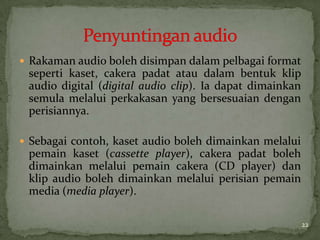 Rakaman audio boleh disimpan dalam pelbagai format
seperti kaset, cakera padat atau dalam bentuk klip
audio digital (digital audio clip). Ia dapat dimainkan
semula melalui perkakasan yang bersesuaian dengan
perisiannya.
 Sebagai contoh, kaset audio boleh dimainkan melalui
pemain kaset (cassette player), cakera padat boleh
dimainkan melalui pemain cakera (CD player) dan
klip audio boleh dimainkan melalui perisian pemain
media (media player).
22
 