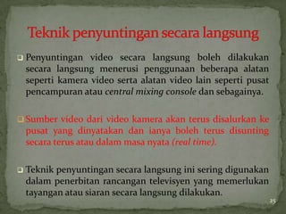  Penyuntingan video secara langsung boleh dilakukan
secara langsung menerusi penggunaan beberapa alatan
seperti kamera video serta alatan video lain seperti pusat
pencampuran atau central mixing console dan sebagainya.
 Sumber video dari video kamera akan terus disalurkan ke
pusat yang dinyatakan dan ianya boleh terus disunting
secara terus atau dalam masa nyata (real time).
 Teknik penyuntingan secara langsung ini sering digunakan
dalam penerbitan rancangan televisyen yang memerlukan
tayangan atau siaran secara langsung dilakukan.
25
 