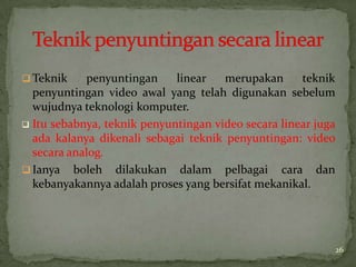  Teknik penyuntingan linear merupakan teknik
penyuntingan video awal yang telah digunakan sebelum
wujudnya teknologi komputer.
 Itu sebabnya, teknik penyuntingan video secara linear juga
ada kalanya dikenali sebagai teknik penyuntingan: video
secara analog.
 Ianya boleh dilakukan dalam pelbagai cara dan
kebanyakannya adalah proses yang bersifat mekanikal.
26
 
