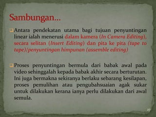 Antara pendekatan utama bagi tujuan penyuntingan
linear ialah menerusi dalam kamera (In Camera Editing),
secara selitan (Insert Editing) dan pita ke pita (tape to
tape)/penyuntingan himpunan (assemble editing)
Proses penyuntingan bermula dari babak awal pada
video sehinggalah kepada babak akhir secara berturutan.
Ini juga bermakna sekiranya berlaku sebarang kesilapan,
proses pemulihan atau pengubahsuaian agak sukar
untuk dilakukan kerana ianya perlu dilakukan dari awal
semula.
27
 