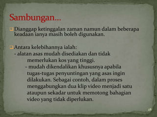 Dianggap ketinggalan zaman namun dalam beberapa
keadaan ianya masih boleh digunakan.
Antara kelebihannya ialah:
- alatan asas mudah disediakan dan tidak
memerlukan kos yang tinggi.
- mudah dikendalikan khususnya apabila
tugas-tugas penyuntingan yang asas ingin
dilakukan. Sebagai contoh, dalam proses
menggabungkan dua klip video menjadi satu
ataupun sekadar untuk memotong bahagian
video yang tidak diperlukan.
28
 