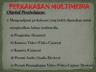  Objektif Pembelajaran :
i- Mengenalpasti perkakasan yang boleh digunakan untuk
menghasilkan bahan multimedia.
a) Pengimbas (Scanner)
b) Kamera Video (Video Camera)
c) Kamera (Camera)
d) Peranti Audio (Audio Devices)
e) Peranti Penangkapan Video (Video Capture Devices)3
 
