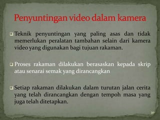  Teknik penyuntingan yang paling asas dan tidak
memerlukan peralatan tambahan selain dari kamera
video yang digunakan bagi tujuan rakaman.
 Proses rakaman dilakukan berasaskan kepada skrip
atau senarai semak yang dirancangkan
 Setiap rakaman dilakukan dalam turutan jalan cerita
yang telah dirancangkan dengan tempoh masa yang
juga telah ditetapkan.
30
 