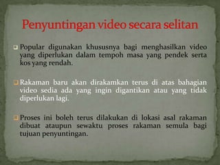  Popular digunakan khususnya bagi menghasilkan video
yang diperlukan dalam tempoh masa yang pendek serta
kos yang rendah.
 Rakaman baru akan dirakamkan terus di atas bahagian
video sedia ada yang ingin digantikan atau yang tidak
diperlukan lagi.
 Proses ini boleh terus dilakukan di lokasi asal rakaman
dibuat ataupun sewaktu proses rakaman semula bagi
tujuan penyuntingan.
 
