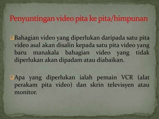 Bahagian video yang diperlukan daripada satu pita
video asal akan disalin kepada satu pita video yang
baru manakala bahagian video yang tidak
diperlukan akan dipadam atau diabaikan.
Apa yang diperlukan ialah pemain VCR (alat
perakam pita video) dan skrin televisyen atau
monitor.
 