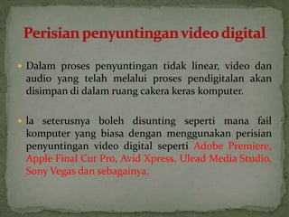  Dalam proses penyuntingan tidak linear, video dan
audio yang telah melalui proses pendigitalan akan
disimpan di dalam ruang cakera keras komputer.
 la seterusnya boleh disunting seperti mana fail
komputer yang biasa dengan menggunakan perisian
penyuntingan video digital seperti Adobe Premiere,
Apple Final Cut Pro, Avid Xpress, Ulead Media Studio,
Sony Vegas dan sebagainya.
 
