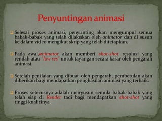  Selesai proses animasi, penyunting akan mengumpul semua
babak-babak yang telah dilakukan oleh animator dan di susun
ke dalam video mengikut skrip yang telah ditetapkan.
 Pada awal,animator akan memberi shot-shot resolusi yang
rendah atau "low res" untuk tayangan secara kasar oleh pengarah
animasi.
 Setelah penilaian yang dibuat oleh pengarah, pembetulan akan
diberikan bagi mendapatkan penghasilan animasi yang terbaik.
 Proses seterusnya adalah menyusun semula babak-babak yang
telah siap di Render tadi bagi mendapatkan shot-shot yang
tinggi kualitinya.
 