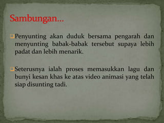 Penyunting akan duduk bersama pengarah dan
menyunting babak-babak tersebut supaya lebih
padat dan lebih menarik.
Seterusnya ialah proses memasukkan lagu dan
bunyi kesan khas ke atas video animasi yang telah
siap disunting tadi.
 