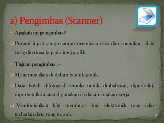  Apakah itu pengimbas?
 Peranti input yang mampu membaca teks dan menukar data
yang diterima kepada imej grafik.
 Tujuan pengimbas : -
 Menerima data di dalam bentuk grafik.
 Data boleh difotograf semula untuk diubahsuai, diperbaiki,
diperbetulkan atau digunakan di dalam cetakan kerja.
 Membolehkan kita membuat imej elektronik yang jelas
terhadap data yang masuk. 6
 