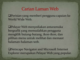 Perisian yang memberi pengguna capaian ke
World Wide Web.
Pelayar Web menyediakan antaramuka
bergrafik yang memudahkan pengguna
mengklik butang-butang, ikon-ikon, dan
pilihan menu untuk melihat dan memaut
halaman-halaman web.
Netscape Navigator and Microsoft Internet
Explorer merupakan Pelayar Web yang popular.
 