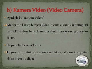  Apakah itu kamera video?
Mengambil imej bergerak dan memasukkan data imej ini
terus ke dalam bentuk media digital tanpa menggunakan
filem.
 Tujuan kamera video : -
Digunakan untuk memasukkan data ke dalam komputer
dalam bentuk digital
8
 
