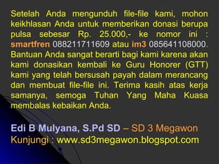 Setelah Anda mengunduh file-file kami, mohon 
keikhlasan Anda untuk memberikan donasi berupa 
pulsa sebesar Rp. 25.000,- ke nomor ini : 
smartfren 088211711609 atau im3 085641108000. 
Bantuan Anda sangat berarti bagi kami karena akan 
kami donasikan kembali ke Guru Honorer (GTT) 
kami yang telah bersusah payah dalam merancang 
dan membuat file-file ini. Terima kasih atas kerja 
samanya, semoga Tuhan Yang Maha Kuasa 
membalas kebaikan Anda. 
Edi B Mulyana, S.Pd SD – SD 3 Megawon 
Kunjungi : www.sd3megawon.blogspot.com 
