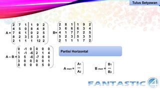 A =
2 7 1 1 9 2
4 5 0 8 4 8
7 6 1 0 2 5
8 2 3 5 3 6
2 1 1 1 12 2
---------------
B=
2 8 1 1 9 2
3 6 6 6 3 4
4 1 7 7 2 5
5 2 3 5 3 5
2 1 1 1 7 2
---------------
A – B =
0 -1 0 0 0 0
1 -1 -6 2 1 4
3 5 -6 -7 0 0
3 0 0 0 0 1
0 0 0 0 5 0
---------------
Partisi Horizontal
A mxn =
A1
---
A2
B mxn =
B1
---
B2
Tulus Setyawan
 