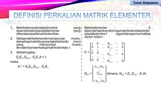1. Matrikelementeradalahmatrik yang
diperolehdarioperasielementer yang
dikenakanpadamatrikidentitas.
2. Setiapmatrikelementermempunyai invers,
dansetiapmatrikbujursangkarberordo (nxn)
yang mempunyai invers
ekivalenbaristerhadapmatrikidentitas I.
3. Akibatnyajika :
EkEk-1Ek-2…E2E1A = I,
maka,
A-1 = EkEk-1Ek-2…E2E1
Matrikelementer E
diperolehdaritransformasimatrikidentitasdiman
apadakolomke-I digantidengannormalitas
vector kolom :
Ei =
1 0 …
0 1 …
…
0
…
0
…
0
…
0
…
…
…
𝑁 𝑘. 𝑖
𝑁 𝑘. 𝑖
⋯
𝑁 𝑘. 𝑖
…
…
…
…
0
0
⋯
0
… …
𝑁 𝑘. 𝑖 … 0
Nk,I =
a1, 𝑖/a𝑖𝑖
…
1/a𝑖𝑖
…
−a 𝑛, 𝑖/a𝑖𝑖
dimana: Nk,I = Ei-1Ei-2…E1IAi
Tulus Setyawan
 