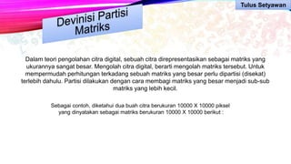 Dalam teori pengolahan citra digital, sebuah citra direpresentasikan sebagai matriks yang
ukurannya sangat besar. Mengolah citra digital, berarti mengolah matriks tersebut. Untuk
mempermudah perhitungan terkadang sebuah matriks yang besar perlu dipartisi (disekat)
terlebih dahulu. Partisi dilakukan dengan cara membagi matriks yang besar menjadi sub-sub
matriks yang lebih kecil.
Sebagai contoh, diketahui dua buah citra berukuran 10000 X 10000 piksel
yang dinyatakan sebagai matriks berukuran 10000 X 10000 berikut :
Tulus Setyawan
 