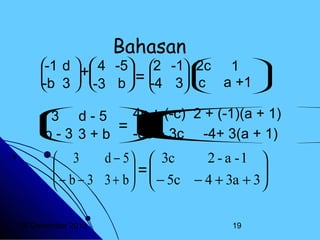 Bahasan

-1 d   4 -5
=

+


 
-b
-3 b
 3 
 d-5
3


-b - 3
 3+b

2 -1 
2c



c
-4 3 



1 

a +1


4c
 + (-c) 2 + (-1)(a + 1)


=  + 1) 



-8c
-4+ 3(a
 + 3c



d − 5   3c
2 - a -1 
 3

 − b − 3 3 + b  =  − 5c − 4 + 3a + 3 
 


 

20 Desember 2013

19

 
