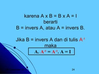 karena A x B = B x A = I
berarti
B = invers A, atau A = invers B.
Jika B = invers A dan di tulis A-1
maka
A. A-1 = A-1. A = I

20 Desember 2013

24

 