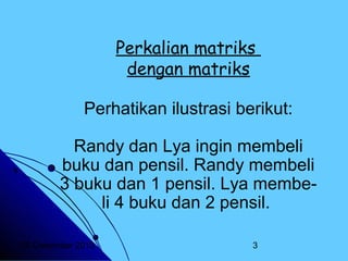 Perkalian matriks
dengan matriks
Perhatikan ilustrasi berikut:
Randy dan Lya ingin membeli
buku dan pensil. Randy membeli
3 buku dan 1 pensil. Lya membeli 4 buku dan 2 pensil.
20 Desember 2013

3

 