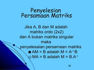 Penyelesian
Persamaan Matriks
Jika A, B dan M adalah
matriks ordo (2x2)
dan A bukan matriks singular
maka
penyelesaian persamaan matriks
☻AM = B adalah M = A-1.B
☺MA = B adalah M = B.A-1
20 Desember 2013

36

 