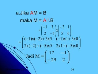 a.Jika AM = B
maka M = A-1.B
 − 1 3   − 2 1
=
 2 − 5  x 5 0 
 


 


 (−1)x(−2) + 3x5 (−1)x1 + 3x0 
=
 2x(−2) + (−5)x5 2x1 + (−5)x0 



−1
 17

Jadi M = 
 − 29 2 


20 Desember 2013

39

 