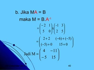 b. Jika MA = B
maka M = B.A-1
 − 2 1   -1 3
=
 5 0  x 2 5 
 


 

 2 + 2 (− 6) + (− 5) 

=
 (− 5) + 0
15 + 0 



 4 − 11
Jadi M = 
 − 5 15 



20 Desember 2013

40

 