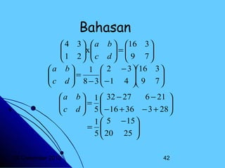 Bahasan
 4 3   a b  16 3 

 1 2 x c d  =  9 7 
 
 


 
 

a b 
1  2 − 3 16 3 

 c d  = 8 − 3  − 1 4  9 7 









a

c


20 Desember 2013

b  1  32 − 27
6 − 21 
= 
 5  − 16 + 36 − 3 + 28 

d


1  5 − 15 
= 
 20 25 

5

42

 