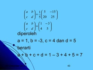 a

c


b  1  5 − 15 
= 
 5  20 25 

d



a

c


b   1 − 3
=
 4 5 

d 


diperoleh

a = 1, b = -3, c = 4 dan d = 5
berarti
a+b+c+d=1–3+4+5=7
20 Desember 2013

43

 