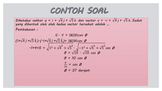 Diketahui vektor u = i + 4 𝑗 + 5 𝑘 dan vector v = -i + 4 𝑗 + 5 𝑘. Sudut
yang dibentuk oleh oleh kedua vector tersebut adalah …
Pembahasan :
𝑢 . 𝑣 = 𝒖 𝒗 cos Ø
( 𝑖+ 4 𝑗 + 5 𝑘).(- 𝑖+ 4 𝑗 + 5 𝑘)= 𝒖 𝒗 cos Ø
-1+4+5 = 12 + 4
2
+ 5
2
. −12 + 4
2
+ 5
2
cos Ø
8 = 10 . 10 cos Ø
8 = 10 cos Ø
8
10
= cos Ø
Ø = 37 derajat
 