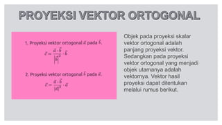 Objek pada proyeksi skalar
vektor ortogonal adalah
panjang proyeksi vektor.
Sedangkan pada proyeksi
vektor ortogonal yang menjadi
objek utamanya adalah
vektornya. Vektor hasil
proyeksi dapat ditentukan
melalui rumus berikut.
 