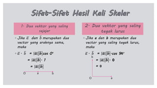 1. Dua vektor yang saling
sejajar
◦ Jika 𝑎 dan 𝑏 merupakan dua
vector yang arahnya sama,
maka
◦ 𝑎 . 𝑏 = 𝒂 𝒃 cos 0°
= 𝒂 𝒃 . 1
= 𝒂 𝒃
2. Dua vektor yang saling
tegak lurus
◦ Jika a dan b merupakan dua
vector yang saling tegak lurus,
maka
𝑎 . 𝑏 = 𝒂 𝒃 .cos 90°
= 𝒂 𝒃 . 0
= 0
a bO
aO
b
 