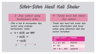 3. Dua vektor yang
berlawanan arah
◦ Jika a dan b merupakan dua
vector yang arahnya
berlawanan, maka
a . b = 𝒂 𝒃 cos 180°
= 𝒂 𝒃 -1
= - 𝒂 𝒃
4. Tanda hasil kali skalar
dua vektor
◦ Tanda dari hasil kali scalar dua
vector ditentukan oleh besar
sudut yang dibentuk oleh dua
vector tersebut.
ab O
BESAR SUDUT
(Ø)
TANDA
0 _< Ø < 90° POSITIF
Ø = 90° NOL
90° < Ø <_ 180° NEGATIF
 
