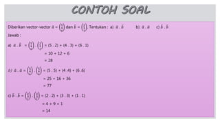 Diberikan vector-vector 𝑎 =
5
4
6
dan 𝑏 =
2
3
1
. Tentukan : a) 𝑎 . 𝑏 b) 𝑎 . 𝑎 c) 𝑏 . 𝑏
Jawab :
a) 𝑎 . 𝑏 =
5
4
6
.
2
3
1
= (5 . 2) + (4 . 3) + (6 . 1)
= 10 + 12 + 6
= 28
b) 𝑎 . 𝑎 =
5
4
6
.
5
4
6
= (5 . 5) + (4 .4) + (6 .6)
= 25 + 16 + 36
= 77
c) 𝑏 . 𝑏 =
2
3
1
.
2
3
1
= (2 . 2) + (3 . 3) + (1 . 1)
= 4 + 9 + 1
= 14
 