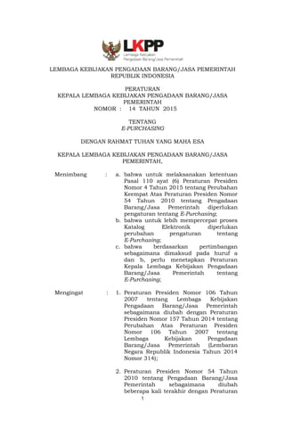 1
LEMBAGA KEBIJAKAN PENGADAAN BARANG/JASA PEMERINTAH
REPUBLIK INDONESIA
PERATURAN
KEPALA LEMBAGA KEBIJAKAN PENGADAAN BARANG/JASA
PEMERINTAH
NOMOR : 14 TAHUN 2015
TENTANG
E-PURCHASING
DENGAN RAHMAT TUHAN YANG MAHA ESA
KEPALA LEMBAGA KEBIJAKAN PENGADAAN BARANG/JASA
PEMERINTAH,
Menimbang : a. bahwa untuk melaksanakan ketentuan
Pasal 110 ayat (6) Peraturan Presiden
Nomor 4 Tahun 2015 tentang Perubahan
Keempat Atas Peraturan Presiden Nomor
54 Tahun 2010 tentang Pengadaan
Barang/Jasa Pemerintah diperlukan
pengaturan tentang E-Purchasing;
b. bahwa untuk lebih mempercepat proses
Katalog Elektronik diperlukan
perubahan pengaturan tentang
E-Purchasing;
c. bahwa berdasarkan pertimbangan
sebagaimana dimaksud pada huruf a
dan b, perlu menetapkan Peraturan
Kepala Lembaga Kebijakan Pengadaan
Barang/Jasa Pemerintah tentang
E-Purchasing;
Mengingat : 1. Peraturan Presiden Nomor 106 Tahun
2007 tentang Lembaga Kebijakan
Pengadaan Barang/Jasa Pemerintah
sebagaimana diubah dengan Peraturan
Presiden Nomor 157 Tahun 2014 tentang
Perubahan Atas Peraturan Presiden
Nomor 106 Tahun 2007 tentang
Lembaga Kebijakan Pengadaan
Barang/Jasa Pemerintah (Lembaran
Negara Republik Indonesia Tahun 2014
Nomor 314);
2. Peraturan Presiden Nomor 54 Tahun
2010 tentang Pengadaan Barang/Jasa
Pemerintah sebagaimana diubah
beberapa kali terakhir dengan Peraturan
 