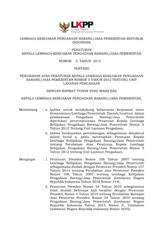 -1-
LEMBAGA KEBIJAKAN PENGADAAN BARANG/JASA PEMERINTAH REPUBLIK
INDONESIA
PERATURAN
KEPALA LEMBAGA KEBIJAKAN PENGADAAN BARANG/JASA PEMERINTAH
NOMOR 2 TAHUN 2015
TENTANG
PERUBAHAN ATAS PERATURAN KEPALA LEMBAGA KEBIJAKAN PENGADAAN
BARANG/JASA PEMERINTAH NOMOR 5 TAHUN 2012 TENTANG UNIT
LAYANAN PENGADAAN
DENGAN RAHMAT TUHAN YANG MAHA ESA
KEPALA LEMBAGA KEBIJAKAN PENGADAAN BARANG/JASA PEMERINTAH,
Menimbang : a. bahwa untuk mendukung kelancaran kerjasama antar
Kementerian/Lembaga/Pemerintah Daerah/Institusi dalam
pelaksanaan Pengadaan Barang/Jasa Pemerintah
diperlukan penyempurnaan Peraturan Kepala Lembaga
Kebijakan Pengadaan Barang/Jasa Pemerintah Nomor 5
Tahun 2012 Tentang Unit Layanan Pengadaan;
b. bahwa berdasarkan pertimbangan sebagaimana dimaksud
dalam huruf a, perlu menetapkan Peraturan Kepala
Lembaga Kebijakan Pengadaan Barang/Jasa Pemerintah
tentang Perubahan Atas Peraturan Kepala Lembaga
Kebijakan Pengadaan Barang/Jasa Pemerintah Nomor 5
Tahun 2012 tentang Unit Layanan Pengadaan;
Mengingat : 1. Peraturan Presiden Nomor 106 Tahun 2007 tentang
Lembaga Kebijakan Pengadaan Barang/Jasa Pemerintah
sebagaimana diubah dengan Peraturan Presiden Nomor 157
Tahun 2014 tentang Perubahan atas Peraturan Presiden
Nomor 106 Tahun 2007 tentang Lembaga Kebijakan
Pengadaan Barang/Jasa Pemerintah (Lembaran Negara
Republik Indonesia Tahun 2014 Nomor 314);
2. Peraturan Presiden Nomor 54 Tahun 2010 sebagaimana
telah diubah beberapa kali terakhir dengan Peraturan
Presiden Nomor 4 Tahun 2015 tentang Perubahan Keempat
Atas Peraturan Presiden Nomor 54 Tahun 2010 tentang
Pengadaan Barang/Jasa Pemerintah (Lembaran Negara
Republik Indonesia Tahun 2015 Nomor 5, Tambahan
Lembaran Negara Republik Indonesia Nomor 5655);
 