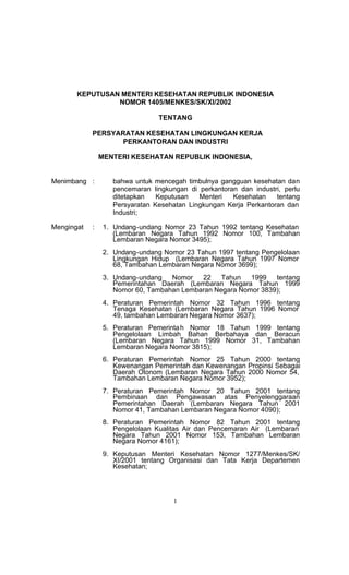 KEPUTUSAN MENTERI KESEHATAN REPUBLIK INDONESIA
                NOMOR 1405/MENKES/SK/XI/2002

                                TENTANG

            PERSYARATAN KESEHATAN LINGKUNGAN KERJA
                   PERKANTORAN DAN INDUSTRI

                MENTERI KESEHATAN REPUBLIK INDONESIA,


Menimbang :        bahwa untuk mencegah timbulnya gangguan kesehatan dan
                   pencemaran lingkungan di perkantoran dan industri, perlu
                   ditetapkan   Keputusan   Menteri   Kesehatan    tentang
                   Persyaratan Kesehatan Lingkungan Kerja Perkantoran dan
                   Industri;

Mengingat   :    1. Undang-undang Nomor 23 Tahun 1992 tentang Kesehatan
                    (Lembaran Negara Tahun 1992 Nomor 100, Tambahan
                    Lembaran Negara Nomor 3495);
                 2. Undang-undang Nomor 23 Tahun 1997 tentang Pengelolaan
                    Lingkungan Hidup (Lembaran Negara Tahun 1997 Nomor
                    68, Tambahan Lembaran Negara Nomor 3699);
                 3. Undang-undang   Nomor   22    Tahun   1999   tentang
                    Pemerintahan Daerah (Lembaran Negara Tahun 1999
                    Nomor 60, Tambahan Lembaran Negara Nomor 3839);
                 4. Peraturan Pemerintah Nomor 32 Tahun 1996 tentang
                    Tenaga Kesehatan (Lembaran Negara Tahun 1996 Nomor
                    49, tambahan Lembaran Negara Nomor 3637);
                 5. Peraturan Pemerinta h Nomor 18 Tahun 1999 tentang
                    Pengelolaan Limbah Bahan Berbahaya dan Beracun
                    (Lembaran Negara Tahun 1999 Nomor 31, Tambahan
                    Lembaran Negara Nomor 3815);
                 6. Peraturan Pemerintah Nomor 25 Tahun 2000 tentang
                    Kewenangan Pemerintah dan Kewenangan Propinsi Sebagai
                    Daerah Otonom (Lembaran Negara Tahun 2000 Nomor 54,
                    Tambahan Lembaran Negara Nomor 3952);
                 7. Peraturan Pemerintah Nomor 20 Tahun 2001 tentang
                    Pembinaan dan Pengawasan atas Penyelenggaraan
                    Pemerintahan Daerah (Lembaran Negara Tahun 2001
                    Nomor 41, Tambahan Lembaran Negara Nomor 4090);
                 8. Peraturan Pemerintah Nomor 82 Tahun 2001 tentang
                    Pengelolaan Kualitas Air dan Pencemaran Air (Lembaran
                    Negara Tahun 2001 Nomor 153, Tambahan Lembaran
                    Negara Nomor 4161);
                 9. Keputusan Menteri Kesehatan Nomor 1277/Menkes/SK/
                    XI/2001 tentang Organisasi dan Tata Kerja Departemen
                    Kesehatan;




                                     1
 