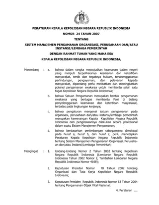 PERATURAN KEPALA KEPOLISIAN NEGARA REPUBLIK INDONESIA
NOMOR 24 TAHUN 2007
TENTANG
SISTEM MANAJEMEN PENGAMANAN ORGANISASI, PERUSAHAAN DAN/ATAU
INSTANSI/LEMBAGA PEMERINTAH
DENGAN RAHMAT TUHAN YANG MAHA ESA
KEPALA KEPOLISIAN NEGARA REPUBLIK INDONESIA,
Menimbang : a. bahwa dalam rangka mewujudkan keamanan dalam negeri
yang meliputi terpeliharanya keamanan dan ketertiban
masyarakat, tertib dan tegaknya hukum, terselenggaranya
perlindungan, pengayoman, dan pelayanan kepada
masyarakat, dipandang perlu melibatkan dan meningkatkan
potensi pengamanan swakarsa untuk membantu salah satu
tugas Kepolisian Negara Republik Indonesia;
b. bahwa Satuan Pengamanan merupakan bentuk pengamanan
swakarsa yang bertugas membantu Polri di bidang
penyelenggaraan keamanan dan ketertiban masyarakat,
terbatas pada lingkungan kerjanya;
c. bahwa pengaturan mengenai satuan pengamanan pada
organisasi, perusahaan dan/atau instansi/lembaga pemerintah
merupakan kewenangan Kepala Kepolisian Negara Republik
Indonesia dan pengelolaannya dilakukan secara profesional
dalam suatu Sistem Manajemen Pengamanan;
d. bahwa berdasarkan pertimbangan sebagaimana dimaksud
pada huruf a, huruf b, dan huruf c, perlu menetapkan
Peraturan Kepala Kepolisian Negara Republik Indonesia
tentang Sistem Manajemen Pengamanan Organisasi, Perusaha-
an dan/atau Instansi/Lembaga Pemerintah;
Mengingat : 1. Undang-Undang Nomor 2 Tahun 2002 tentang Kepolisian
Negara Republik Indonesia (Lembaran Negara Republik
Indonesia Tahun 2002 Nomor 2, Tambahan Lembaran Negara
Republik Indonesia Nomor 4168);
2. Keputusan Presiden Nomor 70 Tahun 2002 tentang
Organisasi dan Tata Kerja Kepolisian Negara Republik
Indonesia;
3. Keputusan Presiden Republik Indonesia Nomor 63 Tahun 2004
tentang Pengamanan Objek Vital Nasional;
4. Peraturan ....
 