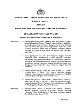 u




     PERATURAN KEPALA KEPOLISIAN NEGARA REPUBLIK INDONESIA

                           NOMOR 14 TAHUN 2011

                                  TENTANG

     KODE ETIK PROFESI KEPOLISIAN NEGARA REPUBLIK INDONESIA


                DENGAN RAHMAT TUHAN YANG MAHA ESA

            KEPALA KEPOLISIAN NEGARA REPUBLIK INDONESIA,

Menimbang :    a. bahwa pelaksanaan tugas, kewenangan, dan tanggung jawab
                  anggota Kepolisian Negara Republik Indonesia harus dijalankan
                  secara profesional, proporsional, dan prosedural yang didukung
                  oleh nilai-nilai dasar yang terkandung dalam Tribrata dan Catur
                  Prasetya dijabarkan dalam kode etik profesi Kepolisian Negara
                  Republik Indonesia sebagai norma berperilaku yang patut dan
                  tidak patut;

               b. bahwa penegakan kode etik profesi Kepolisian Negara Republik
                  Indonesia harus dilaksanakan secara obyektif, akuntabel,
                  menjunjung tinggi kepastian hukum dan rasa keadilan (legal and
                  legitimate), serta hak asasi manusia dengan memperhatikan jasa
                  pengabdian anggota Kepolisian Negara Republik Indonesia yang
                  diduga melanggar kode etik profesi Kepolisian Negara Republik
                  Indonesia;

               c. bahwa selaras dengan ketentuan Pasal 34 ayat (3) Undang-
                  Undang Nomor 2 Tahun 2002 tentang Kepolisian Negara
                  Republik Indonesia yang mengamanatkan pengaturan Kode Etik
                  Profesi Kepolisian Negara Republik Indonesia;

               d. bahwa berdasarkan pertimbangan sebagaimana dimaksud
                  dalam huruf a, huruf b, dan huruf c, perlu menetapkan Peraturan
                  Kepala Kepolisian Negara Republik Indonesia tentang Kode Etik
                  Profesi Kepolisian Negara Republik Indonesia;

Mengingat   : 1. Undang-Undang Nomor 2 Tahun 2002 tentang Kepolisian
                 Negara Republik Indonesia (Lembaran Negara Republik
                 Indonesia Tahun 2002 Nomor 2, Tambahan Lembaran Negara
                 Republik Indonesia Nomor 4168);


                                                                 2. Peraturan …..
 
