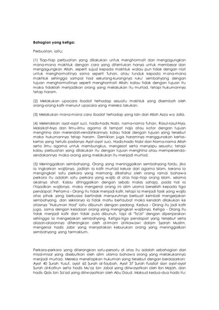 Bahagian yang ketiga:
Perbuatan, iaitu:
(1) Tiap-tiap perbuatan yang dilakukan untuk menghormati dan mengagungkan
mana-mana makhluk dengan cara yang ditentukan hanya untuk membesar dan
mengagungkan Allah, seperti sujud kepada makhluk walau pun tidak dengan niat
untuk menghormatinya sama seperti Tuhan, atau tunduk kepada m ana-mana
makhluk sehingga sampai had sekurang-kurangnya ruku' sembahyang dengan
tujuan menghormatinya seperti menghormati Allah; kalau tidak dengan tujuan itu
maka tidaklah menjadikan orang yang melakukan itu murtad, tetapi hukumannya
tetap haram.
(2) Melakukan upacara ibadat terhadap sesuatu makhluk yang disembah oleh
orang-orang kafir menurut upacara yang mereka lakukan.
(3) Melakukan mana-mana cara ibadat terhadap yang lain dari Allah Azza wa Jalla.
(4) Meletakkan ayat-ayat suci, hadis-hadis Nabi, nama-nama Tuhan, Rasul-rasul-Nya,
Malaikat-Nya dan Ilmu-ilmu agama di tempat najis atau kotor dengan tujuan
menghina dan merendah-rendahkannya; kalau tidak dengan tujuan yang tersebut
maka hukumannya tetap haram. Demikian juga haramnya menggunakan kertas-
kertas yang tertulis padanya Ayat-ayat suci, Hadis-hadis Nabi dan Nama-nama Allah
serta ilmu agama untuk membungkus, mengesat serta menyapu sesuatu; tetapi
kalau perbuatan yang dilakukan itu dengan tujuan menghina atau mempersenda-
sendakannya maka orang yang melakukan itu menjadi murtad.
(5) Meninggalkan sembahyang. Orang yang meninggalkan sembahyang fardu, jika
ia ingkarkan wajibnya, jadilah ia kafir murtad keluar dari agama Islam, kerana ia
mengingkari satu perkara yang memang diketahui oleh orang ramai bahawa
perkara itu adalah satu perkara yang wajib di atas tiap-tiap orang Islam, selama
akalnya sihat. Kalau ditinggalkan dengan sebab malas sahaja, pada hal ia
i'tiqadkan wajibnya, maka mengenai orang ini alim ulama berselisih kepada tiga
pendapat: Pertama - Orang itu tidak menjadi kafir, tetapi ia menjadi fasik yang wajib
atas pihak yang berkuasa bertindak menyuruhnya berbuat kembali mengerjakan
sembahyang, dan sekiranya ia tidak mahu bertaubat maka kenalah dilakukan ke
atasnya "Hukuman Had" iaitu dibunuh dengan pedang. Kedua - Orang itu jadi kafir
juga, sama dengan keadaan orang yang mengingkari wajibnya. Ketiga - Orang itu
tidak menjadi kafir dan tidak pula dibunuh, tapi di "Ta'zir" dengan dipenjarakan
sehingga ia mengerjakan sembahyang. Ketiga-tiga pendapat yang tersebut serta
alasan-alasannya diterangkan oleh al-Imam al-Nawawi dalam Syarah Muslim,
mengenai hadis Jabir yang menyatakan keburukan orang yang meninggalkan
sembahyang yang termaklum.
Perkara-perkara yang diterangkan satu-persatu di atas itu adalah sebahagian dari
misal-misal yang disebutkan oleh alim ulama bahawa orang yang melakukannya
menjadi murtad. Mereka menetapkan hukuman yang tersebut dengan berdasarkan:
Ayat 40 Surah Yusuf, ayat 65 Surah al-Taubah, Ayat 37 Surah Fussilat dan ayat-ayat
Surah al-Kafirun serta hadis Mu'az bin Jabal yang diriwayatkan oleh Ibn Majah, dan
hadis Qais bin Sa'ad yang diriwayatkan oleh Abu Daud. Maksud kedua-dua hadis itu:
 