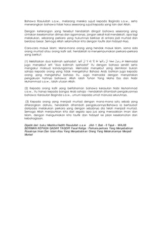 Bahawa Rasulullah s.a.w., melarang mereka sujud kepada Baginda s.a.w., serta
menerangkan bahawa tidak harus seseorang sujud kepada yang lain dari Allah.
Dengan keterangan yang tersebut hendaklah diingat bahawa seseorang yang
cintakan keselamatan dirinya dan agamanya, jangan sekali-kali mendekati, apa lagi
melakukan, sebarang perkara yang hukumnya berkisar di antara jadi murtad dan
berdosa besar. Semoga Allah selamatkan kita dengan taufik dan hidayat-Nya.
Cara-cara masuk Islam: Mana-mana orang yang hendak masuk Islam, sama ada
orang murtad atau orang kafir asli, hendaklah ia menyempurnakan perkara-perkara
yang berikut:
(1) Melafazkan dua kalimah syahadat: ‫أ‬َ‫ش‬ْ‫ه‬َ‫د‬ُْ ‫أ‬َ‫ن‬ُْ ‫أ‬ْ‫ا‬ ‫أ‬ْ‫ل‬ْ‫ه‬َ ‫أ‬ِ‫ا‬َ ‫أ‬َ ِ‫ُه‬ ‫أ‬َ‫ش‬ْ‫ه‬َ‫د‬ُْ ُْ ‫أ‬ِ‫ن‬ُْ ُُ‫ش‬ِ‫م‬ْ‫د‬َ‫ا‬ ‫أ‬َ‫س‬َُ‫ل‬ ُْ ‫أ‬ِ‫ُه‬ Memadai
juga menyebut erti "dua kalimah syahadat" itu dengan bahasa sendiri serta
mengakui maksud kandungannya. Memadai menyebut yang demikian bukan
sahaja kepada orang yang tidak mengetahui Bahasa Arab bahkan juga kepada
orang yang mengetahui bahasa itu. Juga memadai dengan menyatakan
pengakuan hatinya bahawa: Allah ialah Tuhan Yang Maha Esa dan Nabi
Muhammad s.a.w., ialah utusan Allah.
(2) Kepada orang kafir yang berfahaman bahawa kerasulan Nabi Muhammad
s.a.w., itu hanya kepada bangsa Arab sahaja - hendaklah ditambah pengakuannya
bahawa: Kerasulan Baginda s.a.w., umum kepada umat manusia seluruhnya.
(3) Kepada orang yang menjadi murtad dengan mana-mana satu sebab yang
diterangkan dahulu, hendaklah ditambah pengakuannya:Bahawa ia bertaubat
daripada melakukan perkara yang dengan sebabnya dia telah menjadi murtad.
Semoga Allah menjauhkan kita dari segala apa jua yang merosakkan iman dan
Islam, dengan mengurniakan kita taufik dan hidayat ke jalan keselamatan dan
kebahagiaan.
Dipetik dari: buku: Mastika Hadith Rasulullah s.a.w Jilid- 1, Bab - 6 Tajuk - WAJIB
BERIMAN KEPADA QADAR TAQDIR Fasal Ketiga : Perkara-perkara Yang Menyebabkan
Rosaknya Iman Dan Islam Atau Yang Menyebabkan Orang Yang Melakukannya Menjadi
Murtad
 