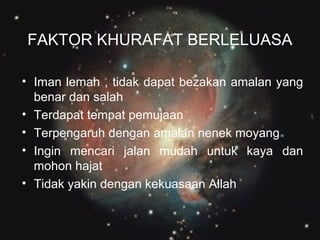 FAKTOR KHURAFAT BERLELUASA
• Iman lemah , tidak dapat bezakan amalan yang
benar dan salah
• Terdapat tempat pemujaan
• Terpengaruh dengan amalan nenek moyang
• Ingin mencari jalan mudah untuk kaya dan
mohon hajat
• Tidak yakin dengan kekuasaan Allah

 