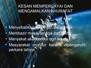 KESAN MEMPERCAYAI DAN
MENGAMALKAN KHURAFAT

•
•
•
•

Menyebabkan syirik dan batal iman
Membazir masa, tenaga dan harta
Menyekat akal berfikir dgn waras
Masyarakat mundur kerana dipengaruhi
perkara tahyul

 