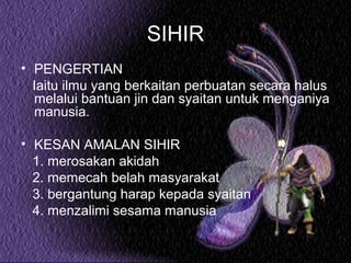 SIHIR
• PENGERTIAN
Iaitu ilmu yang berkaitan perbuatan secara halus
melalui bantuan jin dan syaitan untuk menganiya
manusia.
• KESAN AMALAN SIHIR
1. merosakan akidah
2. memecah belah masyarakat
3. bergantung harap kepada syaitan
4. menzalimi sesama manusia

 