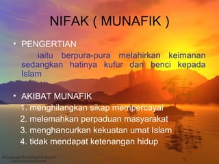 NIFAK ( MUNAFIK )
• PENGERTIAN
iaitu berpura-pura melahirkan keimanan
sedangkan hatinya kufur dan benci kepada
Islam
• AKIBAT MUNAFIK
1. menghilangkan sikap mempercayai
2. melemahkan perpaduan masyarakat
3. menghancurkan kekuatan umat Islam
4. tidak mendapat ketenangan hidup

 