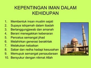 KEPENTINGAN IMAN DALAM
KEHIDUPAN
1.
2.
3.
4.
5.
6.
7.
8.
9.
10.

Membentuk insan muslim sejati
Supaya istiqamah dalam ibadah
Bertanggungjawab dan amanah
Berani menegakkan kebenaran
Pencetus semangat jihad
Melahirkan generasi berakhlak
Melakukan kebaikan
Sabar dan redha hadapi kesusahan
Memupuk semangat persaudaraan
Bersyukur dengan nikmat Allah

 