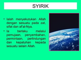 SYIRIK
• Ialah menyekutukan Allah
dengan sesuatu pada zat,
sifat dan af’al-Nya.
• Ia
berlaku
melalui
pemujaan, penyembahan,
permintaan, perlindungan
dan kepatuhan kepada
sesuatu selain Allah.

 