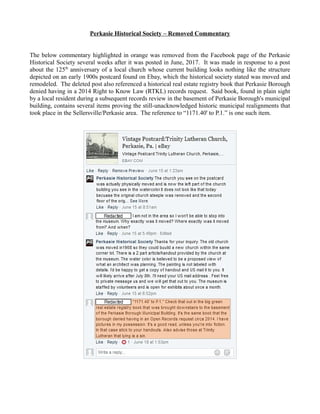 Perkasie Historical Society – Removed Commentary
The below commentary highlighted in orange was removed from the Facebook page of the Perkasie
Historical Society several weeks after it was posted in June, 2017. It was made in response to a post
about the 125th
anniversary of a local church whose current building looks nothing like the structure
depicted on an early 1900s postcard found on Ebay, which the historical society stated was moved and
remodeled. The deleted post also referenced a historical real estate registry book that Perkasie Borough
denied having in a 2014 Right to Know Law (RTKL) records request. Said book, found in plain sight
by a local resident during a subsequent records review in the basement of Perkasie Borough's municipal
building, contains several items proving the still-unacknowledged historic municipal realignments that
took place in the Sellersville/Perkasie area. The reference to “1171.40' to P.1.” is one such item.
 
