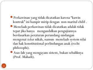 Perkawinan yang tidak dicatatkan karena “kawin
kontrak” ini hampir mirip dengan non marital child .
Menelaah perkawinan tidak dicatatkan adalah tidak
tepat jika hanya mengandalkan pengujiannya
berdasarkan peraturan perundang-undangan
mengenai itsbat nikah, namun menelaah system nilai
dan hak konstitusional perlindungan anak (recht
philosophi).
Asas-lah yang mengayam sistem, bukan sebaliknya
(Prof. Mahadi).
11
 